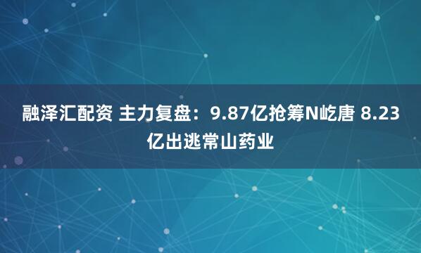 融泽汇配资 主力复盘：9.87亿抢筹N屹唐 8.23亿出逃常山药业