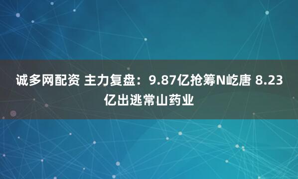 诚多网配资 主力复盘：9.87亿抢筹N屹唐 8.23亿出逃常山药业