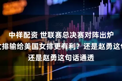 中祥配资 世联赛总决赛对阵出炉，中国女排输给美国女排更有利？还是赵勇这句话通透