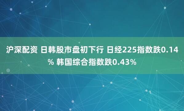沪深配资 日韩股市盘初下行 日经225指数跌0.14% 韩国综合指数跌0.43%