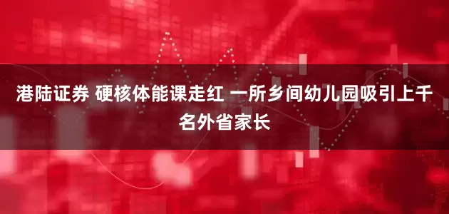 港陆证券 硬核体能课走红 一所乡间幼儿园吸引上千名外省家长