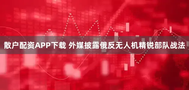 散户配资APP下载 外媒披露俄反无人机精锐部队战法