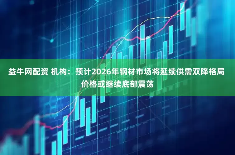 益牛网配资 机构：预计2026年钢材市场将延续供需双降格局 价格或继续底部震荡