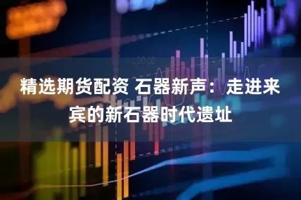 精选期货配资 石器新声：走进来宾的新石器时代遗址