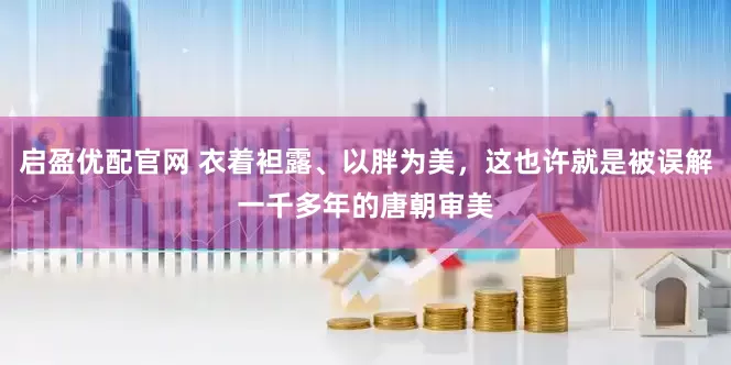 启盈优配官网 衣着袒露、以胖为美，这也许就是被误解一千多年的唐朝审美